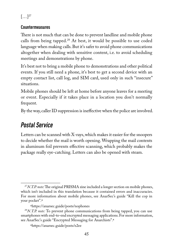 L7  Countermeasures  “There is not much that can be done to prevent landline and mobile phone calls from being tapped.2* At best, it would be possible to use coded language when making calls But s safer o avoid phone communications altogether when dealing with sensitive content, .. to avoid scheduling mectings and demonstrations by phone.  It’s best not to bring a mobile phone to demonstrations and other political events. If you still need a phone, it’s best to get a second device with an empty contact list, call log, and SIM card, used only in such “insecure” situations.  Mobile phones should be left at home before anyone leaves for a mecting or event. Especially if it takes place in a location you don’t normally  frequent  By the way,caller ID suppression i ineffective when the police are involved.  Postal Service  Letters can be scanned with X-rays, which makes it casier for the snoopers to decide whether the mail is worth opening. Wrapping the mail contents in aluminum foil prevents cffective scanning, which probably makes the package really eyc-catching. Letters can also be opened with steam.  7N TR o The original PRISMA zine ncluded a longer section on mobile phones, For more information sbout mobile phones, see AnarSec’s guide *Kill the cop in your pocket”* “hetpse//anarsec guide/posts/nophones T note: To prevent phone communications from being tapped, you can use smaephones with end-to-end encrypted messaging applications. For more information, see AnarSec’s guide *Encryped Messaging for Anarchists”»  *hitps:/fanassec guide/posts/edee 45 